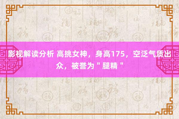 影视解读分析 高挑女神，身高175，空泛气质出众，被誉为＂腿精＂