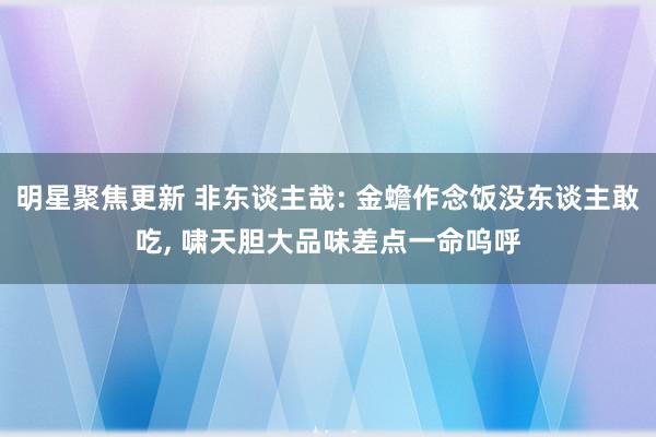 明星聚焦更新 非东谈主哉: 金蟾作念饭没东谈主敢吃, 啸天胆大品味差点一命呜呼