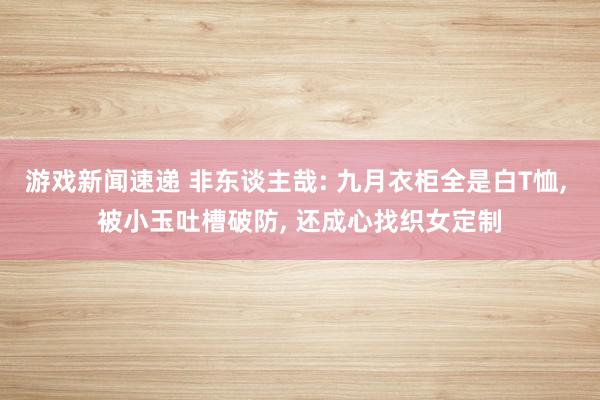 游戏新闻速递 非东谈主哉: 九月衣柜全是白T恤, 被小玉吐槽破防, 还成心找织女定制