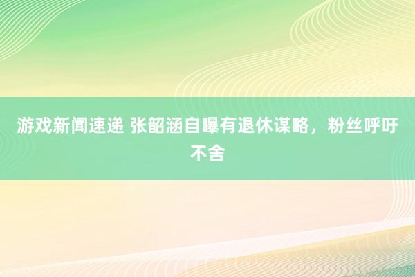 游戏新闻速递 张韶涵自曝有退休谋略，粉丝呼吁不舍