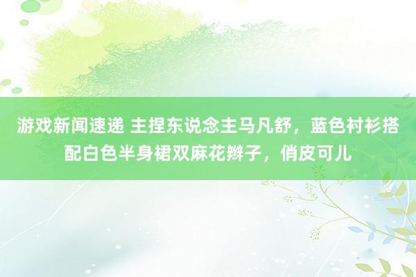 游戏新闻速递 主捏东说念主马凡舒，蓝色衬衫搭配白色半身裙双麻花辫子，俏皮可儿