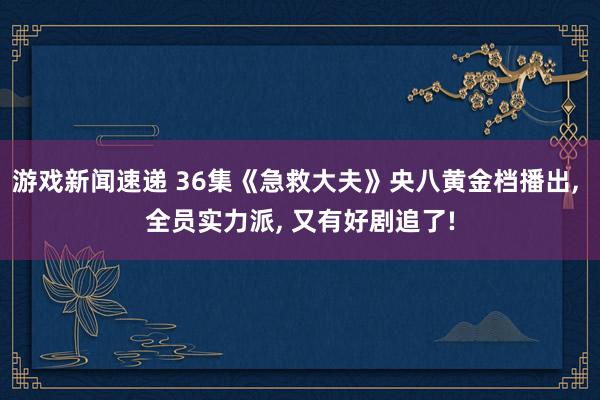 游戏新闻速递 36集《急救大夫》央八黄金档播出, 全员实力派, 又有好剧追了!