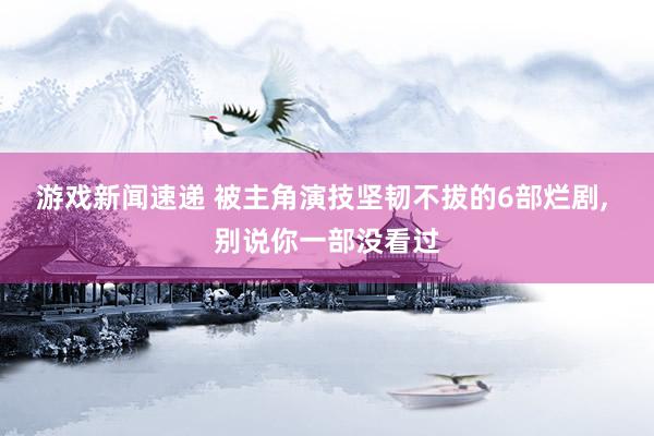 游戏新闻速递 被主角演技坚韧不拔的6部烂剧, 别说你一部没看过