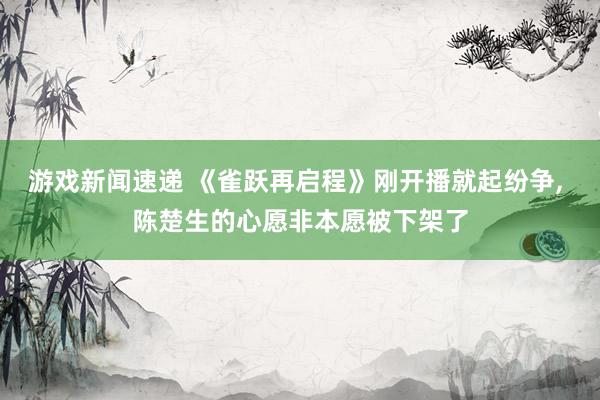 游戏新闻速递 《雀跃再启程》刚开播就起纷争, 陈楚生的心愿非本愿被下架了