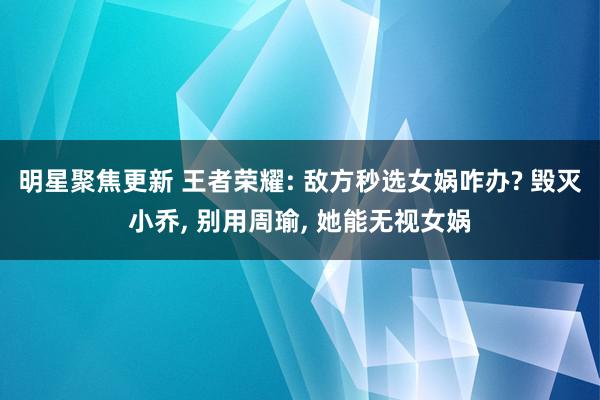 明星聚焦更新 王者荣耀: 敌方秒选女娲咋办? 毁灭小乔, 别用周瑜, 她能无视女娲