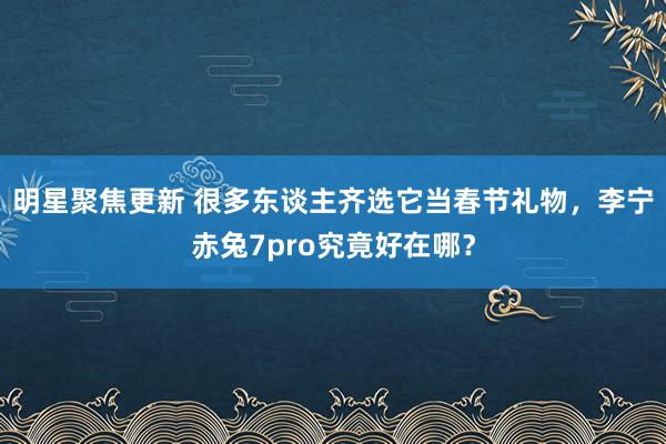 明星聚焦更新 很多东谈主齐选它当春节礼物，李宁赤兔7pro究竟好在哪？