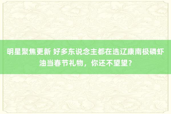 明星聚焦更新 好多东说念主都在选辽康南极磷虾油当春节礼物，你还不望望？