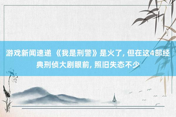 游戏新闻速递 《我是刑警》是火了, 但在这4部经典刑侦大剧眼前, 照旧失态不少