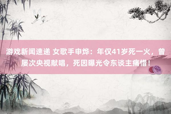 游戏新闻速递 女歌手申烨：年仅41岁死一火，曾屡次央视献唱，死因曝光令东谈主痛惜！