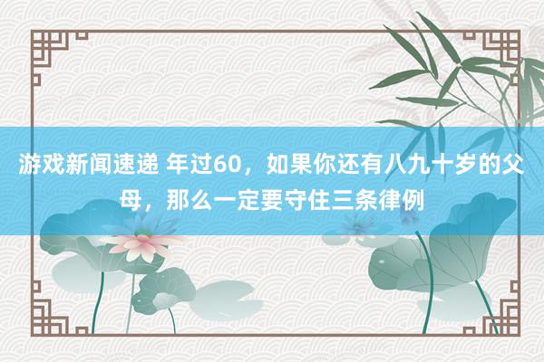 游戏新闻速递 年过60，如果你还有八九十岁的父母，那么一定要守住三条律例