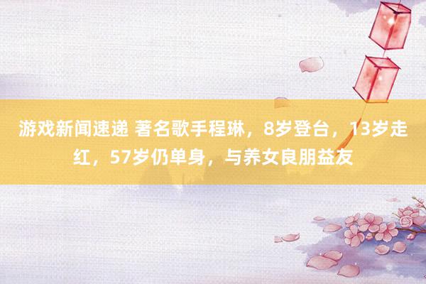 游戏新闻速递 著名歌手程琳，8岁登台，13岁走红，57岁仍单身，与养女良朋益友