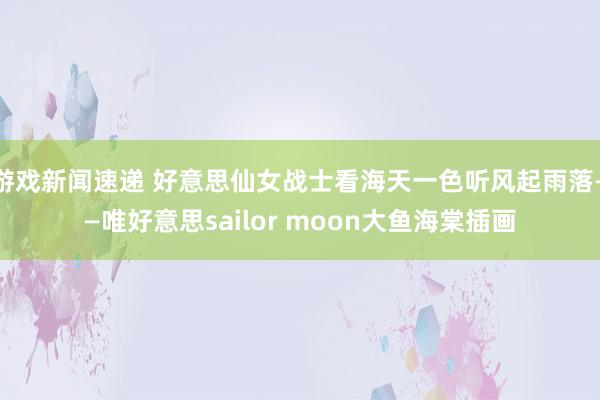 游戏新闻速递 好意思仙女战士看海天一色听风起雨落——唯好意思sailor moon大鱼海棠插画