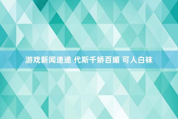 游戏新闻速递 代斯千娇百媚 可人白袜