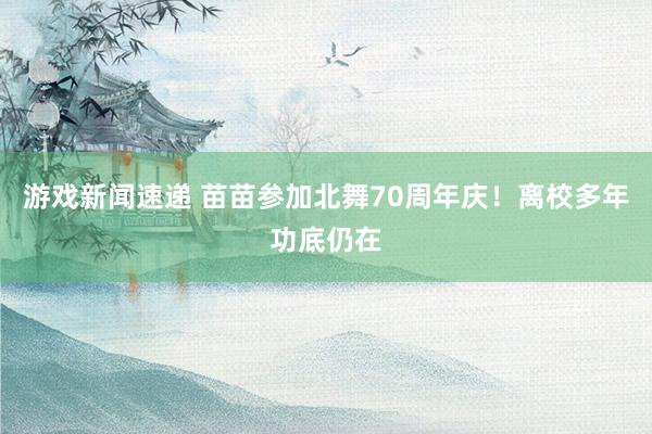 游戏新闻速递 苗苗参加北舞70周年庆！离校多年功底仍在