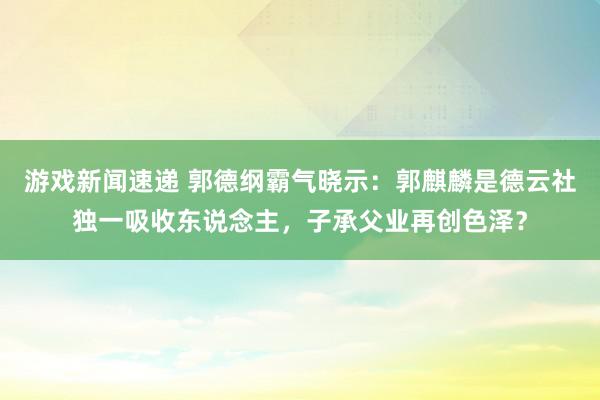 游戏新闻速递 郭德纲霸气晓示：郭麒麟是德云社独一吸收东说念主，子承父业再创色泽？