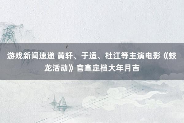 游戏新闻速递 黄轩、于适、杜江等主演电影《蛟龙活动》官宣定档大年月吉