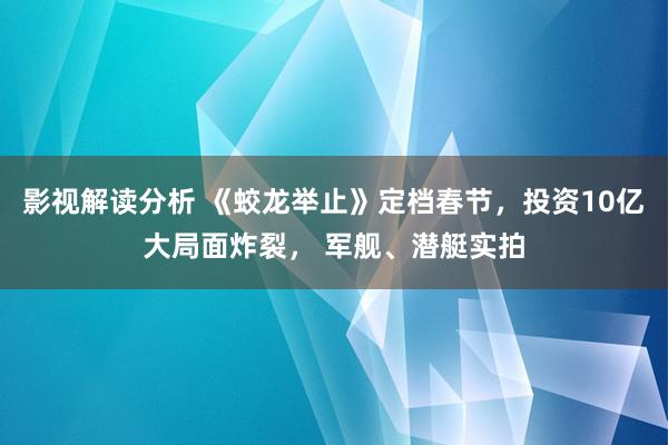 影视解读分析 《蛟龙举止》定档春节，投资10亿大局面炸裂， 军舰、潜艇实拍