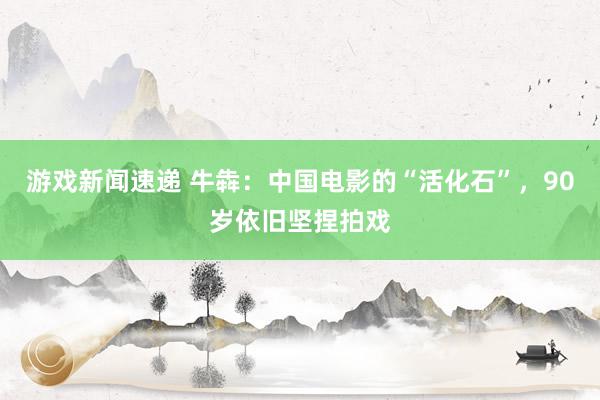 游戏新闻速递 牛犇：中国电影的“活化石”，90岁依旧坚捏拍戏