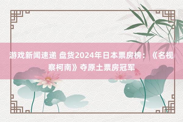 游戏新闻速递 盘货2024年日本票房榜：《名视察柯南》夺原土票房冠军