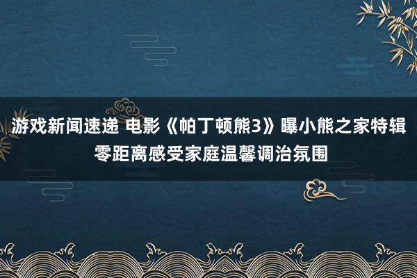 游戏新闻速递 电影《帕丁顿熊3》曝小熊之家特辑 零距离感受家庭温馨调治氛围