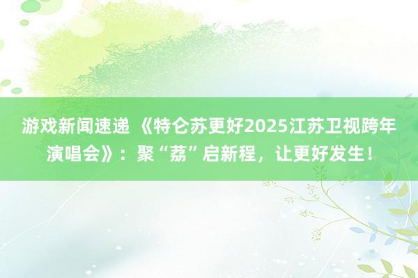 游戏新闻速递 《特仑苏更好2025江苏卫视跨年演唱会》：聚“荔”启新程，让更好发生！