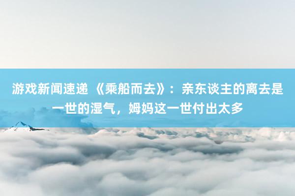 游戏新闻速递 《乘船而去》：亲东谈主的离去是一世的湿气，姆妈这一世付出太多