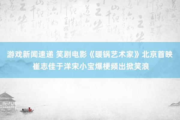 游戏新闻速递 笑剧电影《暖锅艺术家》北京首映 崔志佳于洋宋小宝爆梗频出掀笑浪