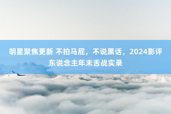 明星聚焦更新 不拍马屁，不说黑话，2024影评东说念主年末舌战实录