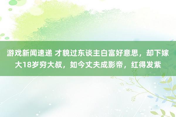 游戏新闻速递 才貌过东谈主白富好意思，却下嫁大18岁穷大叔，如今丈夫成影帝，红得发紫