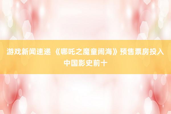 游戏新闻速递 《哪吒之魔童闹海》预售票房投入中国影史前十