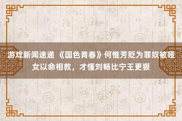 游戏新闻速递 《国色青春》何惟芳贬为罪奴被哑女以命相救，才懂刘畅比宁王更狠