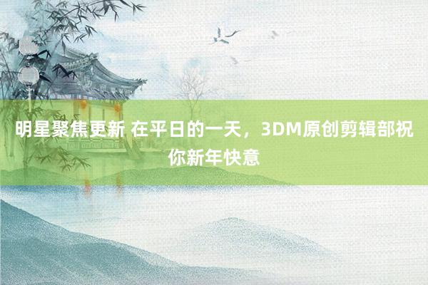 明星聚焦更新 在平日的一天，3DM原创剪辑部祝你新年快意