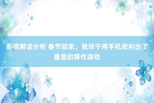 影视解读分析 春节回家，我终于用手机安利出了最爱的算作游戏