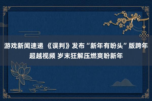 游戏新闻速递 《误判》发布“新年有盼头”版跨年超越视频 岁末狂解压燃爽盼新年