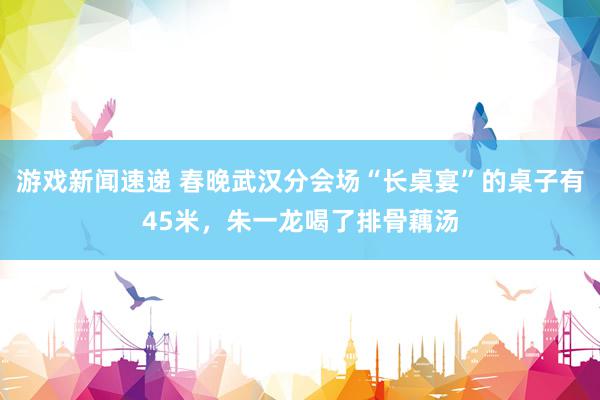 游戏新闻速递 春晚武汉分会场“长桌宴”的桌子有45米，朱一龙喝了排骨藕汤