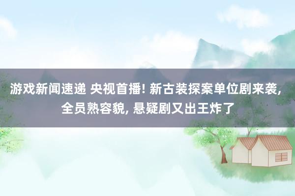 游戏新闻速递 央视首播! 新古装探案单位剧来袭, 全员熟容貌, 悬疑剧又出王炸了