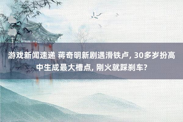 游戏新闻速递 蒋奇明新剧遇滑铁卢, 30多岁扮高中生成最大槽点, 刚火就踩刹车?