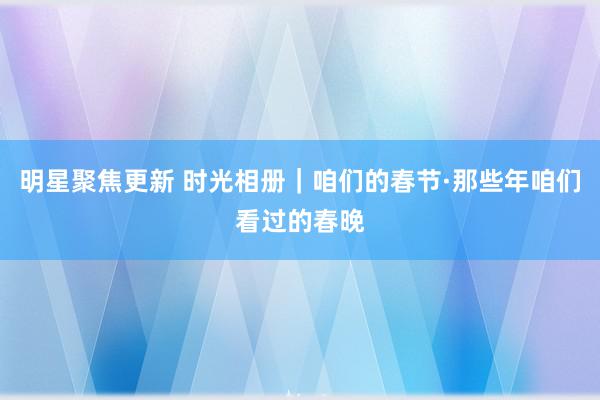 明星聚焦更新 时光相册｜咱们的春节·那些年咱们看过的春晚