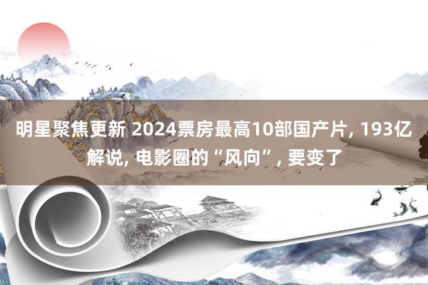 明星聚焦更新 2024票房最高10部国产片, 193亿解说, 电影圈的“风向”, 要变了