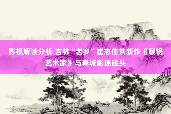 影视解读分析 吉林“老乡”崔志佳携新作《暖锅艺术家》与春城影迷碰头