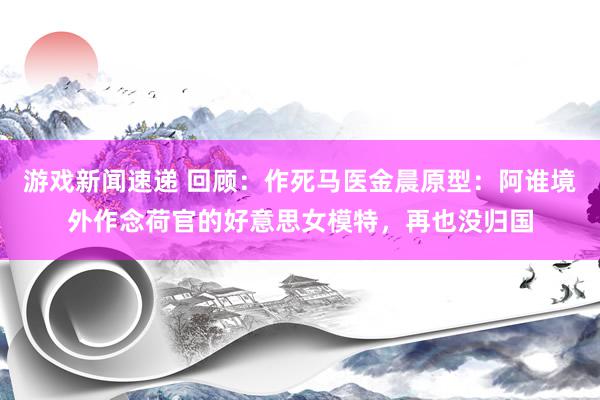 游戏新闻速递 回顾：作死马医金晨原型：阿谁境外作念荷官的好意思女模特，再也没归国