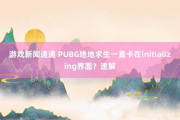 游戏新闻速递 PUBG绝地求生一直卡在initializing界面？速解