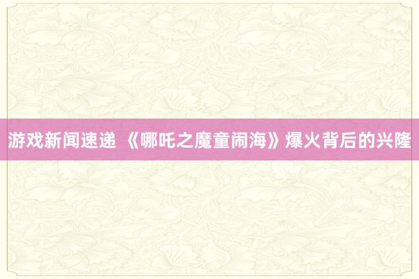 游戏新闻速递 《哪吒之魔童闹海》爆火背后的兴隆