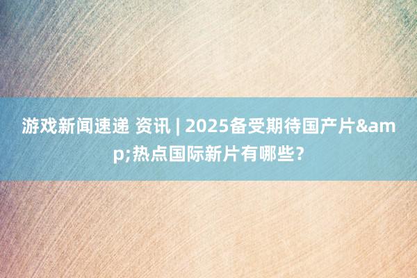 游戏新闻速递 资讯 | 2025备受期待国产片&热点国际新片有哪些？