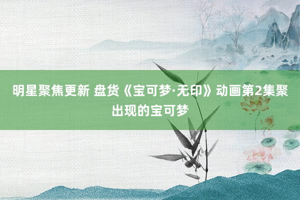 明星聚焦更新 盘货《宝可梦·无印》动画第2集聚出现的宝可梦