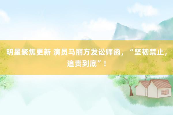 明星聚焦更新 演员马丽方发讼师函，“坚韧禁止，追责到底”！