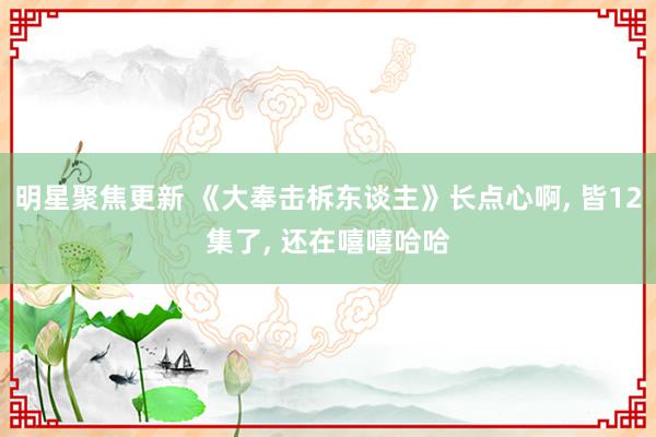 明星聚焦更新 《大奉击柝东谈主》长点心啊, 皆12集了, 还在嘻嘻哈哈