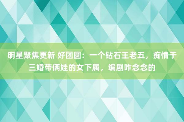 明星聚焦更新 好团圆：一个钻石王老五，痴情于三婚带俩娃的女下属，编剧咋念念的