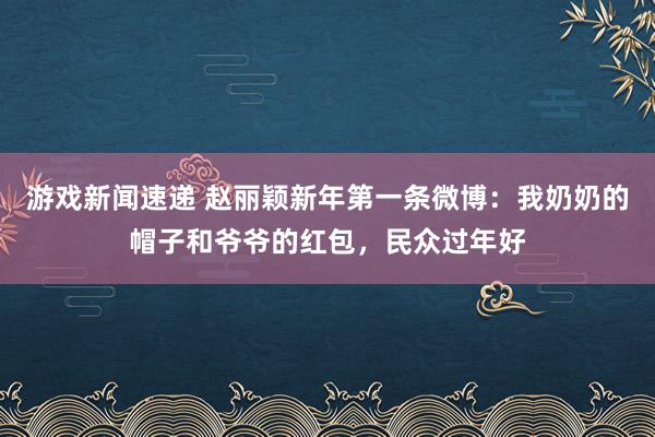 游戏新闻速递 赵丽颖新年第一条微博：我奶奶的帽子和爷爷的红包，民众过年好