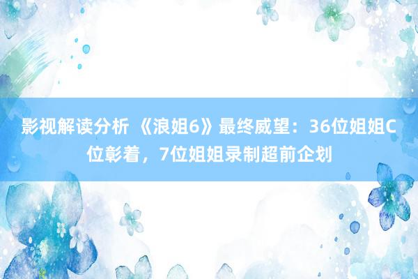 影视解读分析 《浪姐6》最终威望：36位姐姐C位彰着，7位姐姐录制超前企划